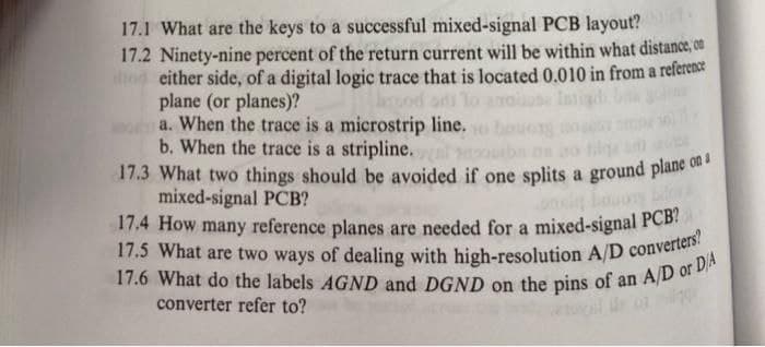 17.3 What two things should be avoided if one splits a ground plane on a
17.5 What are two ways of dealing with high-resolution A/D converters?
17.1 What are the keys to a successful mixed-signal PCB layout?
17.2 Ninety-nine percent of the return current will be within what distance, on
od either side, of a digital logic trace that is located 0.010 in from a reference
plane (or planes)?
a. When the trace is a microstrip line.
b. When the trace is a stripline.
17.3 What two things should be avoided if one splits a ground plane o
mixed-signal PCB?
17.4 How many reference planes are needed for a mixed-signal PCB!
od odi lo
Intig
converter refer to?
of
