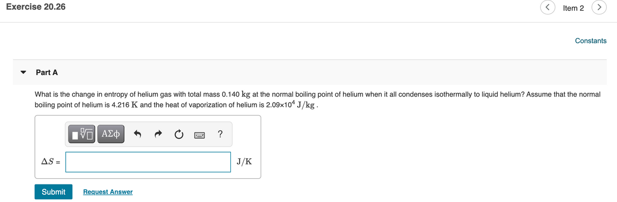 Exercise 20.26
Item 2
Constants
Part A
What is the change in entropy of helium gas with total mass 0.140 kg at the normal boiling point of helium when it all condenses isothermally to liquid helium? Assume that the normal
boiling point of helium is 4.216 K and the heat of vaporization of helium is 2.09x104 J/kg.
ν ΑΣφ
?
AS =
J/K
Submit
Request Answer
