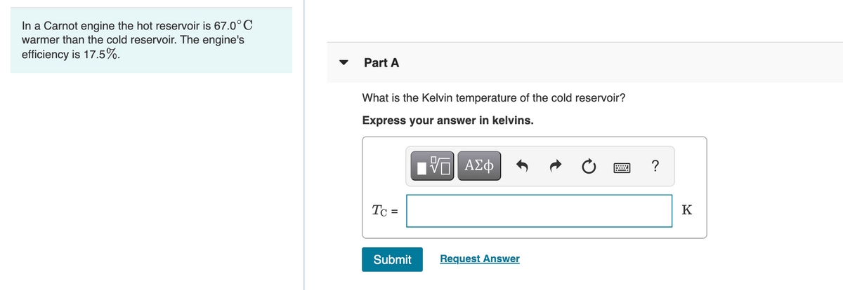 In a Carnot engine the hot reservoir is 67.0°C
warmer than the cold reservoir. The engine's
efficiency is 17.5%.
Part A
What is the Kelvin temperature of the cold reservoir?
Express your answer in kelvins.
?
Tc =
K
Submit
Request Answer
