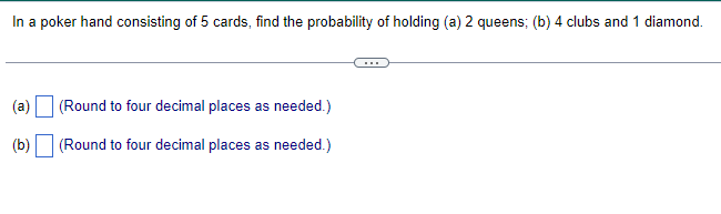 In a poker hand consisting of 5 cards, find the probability of holding (a) 2 queens; (b) 4 clubs and 1 diamond.
(a)
(b)
(Round to four decimal places as needed.)
(Round to four decimal places as needed.)