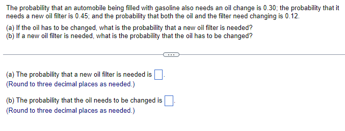 The probability that an automobile being filled with gasoline also needs an oil change is 0.30; the probability that it
needs a new oil filter is 0.45; and the probability that both the oil and the filter need changing is 0.12.
(a) If the oil has to be changed, what is the probability that a new oil filter is needed?
(b) If a new oil filter is needed, what is the probability that the oil has to be changed?
(a) The probability that a new oil filter is needed is
(Round to three decimal places as needed.)
(b) The probability that the oil needs to be changed is.
(Round to three decimal places as needed.)