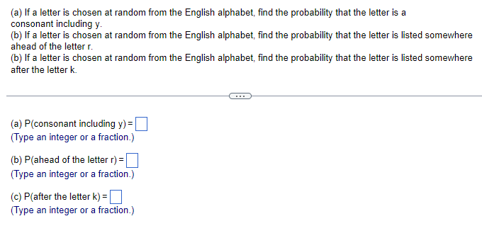 (a) If a letter is chosen at random from the English alphabet, find the probability that the letter is a
consonant including y.
(b) If a letter is chosen at random from the English alphabet, find the probability that the letter is listed somewhere
ahead of the letter r.
(b) If a letter is chosen at random from the English alphabet, find the probability that the letter is listed somewhere
after the letter k.
(a) P(consonant including y) =
(Type an integer or a fraction.)
(b) P(ahead of the letter r) =
(Type an integer or a fraction.)
(c) P(after the letter k) =
(Type an integer or a fraction.)