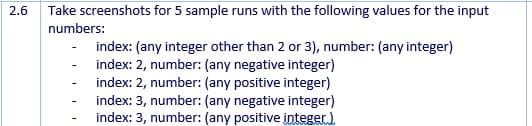 2.6
Take screenshots for 5 sample runs with the following values for the input
numbers:
index: (any integer other than 2 or 3), number: (any integer)
index: 2, number: (any negative integer)
index: 2, number: (any positive integer)
index: 3, number: (any negative integer)
index: 3, number: (any positive integer.)
