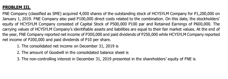 PROBLEM III.
FNE Company (classified as SME) acquired 4,000 shares of the outstanding stock of HCYSYLM Company for P1,200,000 on
January 1, 2019. FNE Company also paid P100,000 direct costs related to the combination. On this date, the stockholders'
equity of HCYSYLM Company consisted of Capital Stock of P500,000 P100 par and Retained Earnings of P600,000. The
carrying values of HCYSYLM Company's identifiable assets and liabilities are equal to their fair market values. At the end of
the year, FNE Company reported net income of P300,000 and paid dividends of P250,000 while HCYSYLM Company reported
net income of P200,000 and paid dividends of P10 per share.
1. The consolidated net income on December 31, 2019 is
2. The amount of Goodwill in the consolidated balance sheet is
3. The non-controlling interest in December 31, 2019 presented in the shareholders' equity of FNE is
