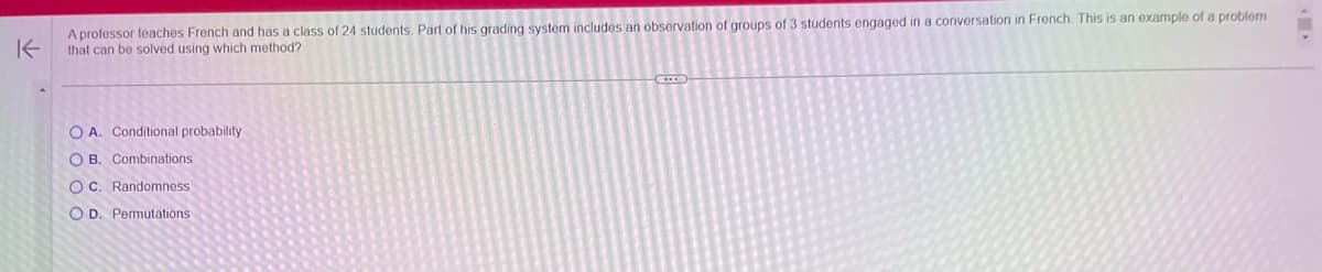 A professor teaches French and has a class of 24 students. Part of his grading system includes an observation of groups of 3 students engaged in a conversation in French. This is an example of a problem
K that can be solved using which method?
OA. Conditional probability
O B. Combinations
OC. Randomness
OD. Permutations