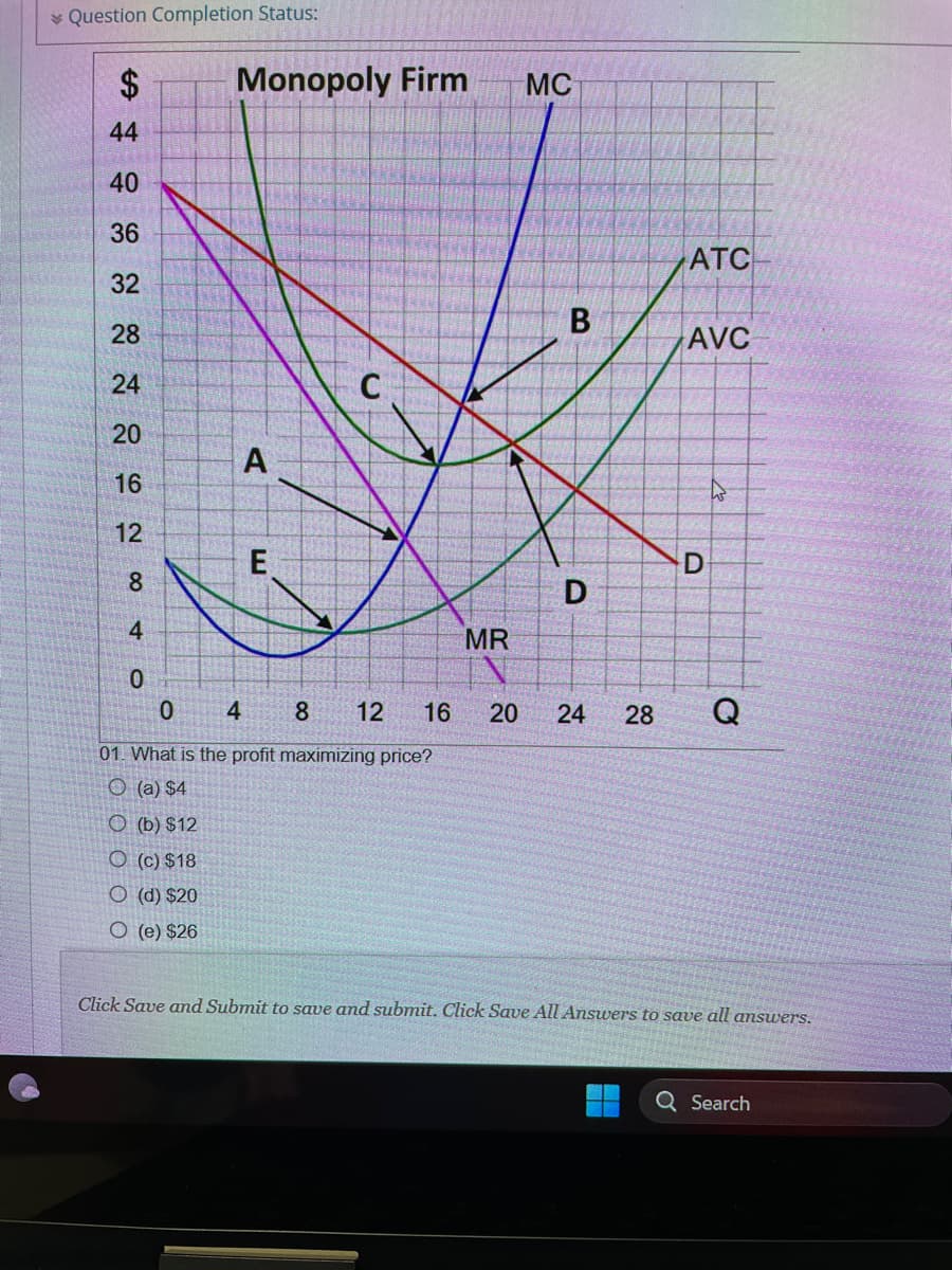 Question Completion Status:
$
44
40
36
32
28
24
20
16
12
8
4
0
0
Monopoly Firm
(b) $12
O (c) $18
O (d) $20
O (e) $26
A
E
4
8 12 16
01. What is the profit maximizing price?
(a) $4
C
MR
MC
B
D
ATC
AVC
D
20 24 28 Q
Click Save and Submit to save and submit. Click Save All Answers to save all answers.
Search