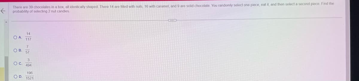 ←
There are 39 chocolates in a box, all identically shaped. There 14 are filled with nuts, 16 with caramel, and 9 are solid chocolate. You randomly select one piece, eat it, and then select a second piece. Find the
probability of selecting 2 nut candies.
14
O A.
117
7
OB. 57
3
OC. 494
196
OD. 1521