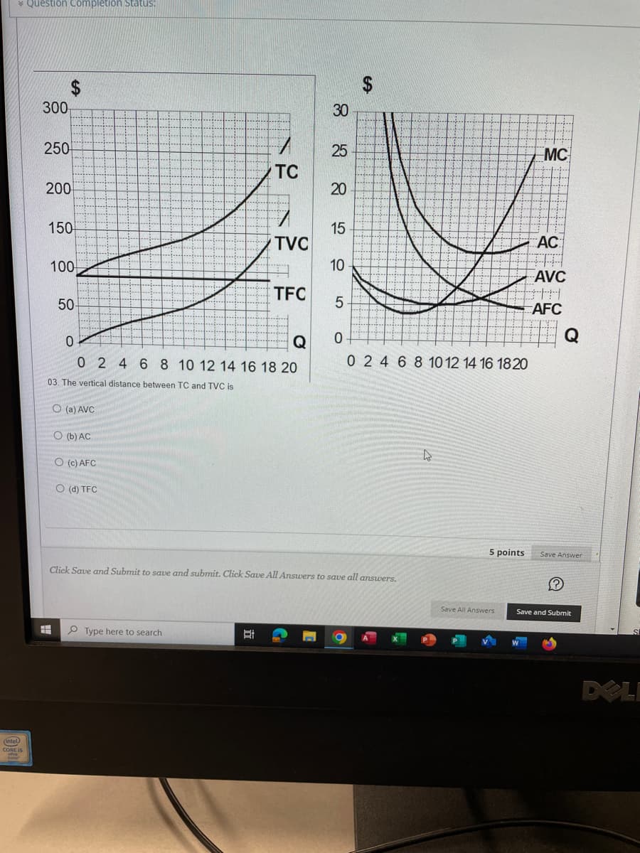 (intel)
Question Completion Status:
300
250
SA
200
150
#
100
50-
03. The vertical distance between TC and TVC is
O(a) AVC
0
Q
0 2 4 6 8 10 12 14 16 18 20
O (b) AC
O (c) AFC
O (d) TFC
TC
Type here to search
TVC
Et
TFC
जे ४४
30
25
20
15
10
5
O
SA
Click Save and Submit to save and submit. Click Save All Answers to save all answers.
0 2 4 6 8 10 12 14 16 18 20
4
5 points
Save All Answers
MC
AC
AVC
H
AFC
Save Answer
?
Save and Submit
DELI