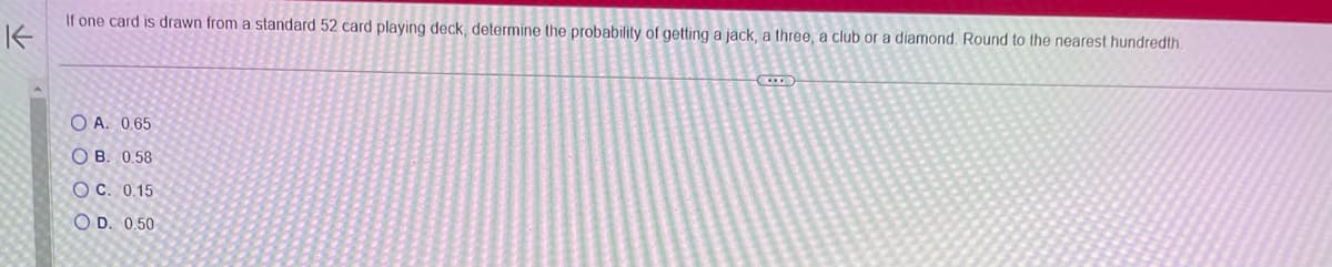 If one card is drawn from a standard 52 card playing deck, determine the probability of getting a jack, a three, a club or a diamond. Round to the nearest hundredth
K-
OA. 0.65
OB. 0.58
OC. 0.15
OD. 0.50