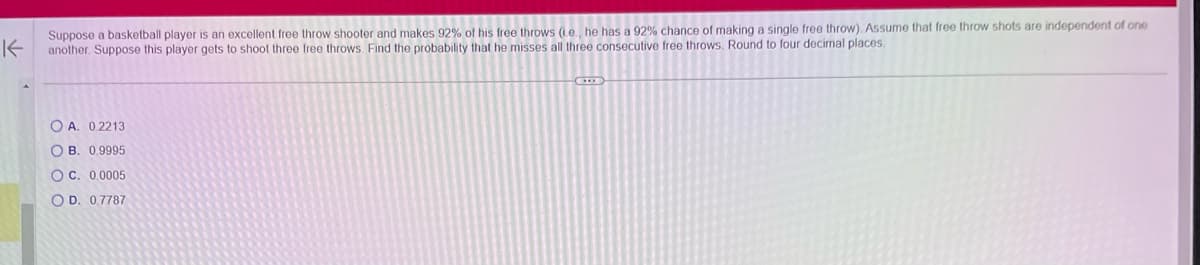 K
Suppose a basketball player is an excellent free throw shooter and makes 92% of his free throws (i.e., he has a 92% chance of making a single free throw). Assume that free throw shots are independent of one
another. Suppose this player gets to shoot three free throws. Find the probability that he misses all three consecutive free throws. Round to four decimal places.
OA. 0.2213
OB. 0.9995
OC. 0.0005
OD. 0.7787