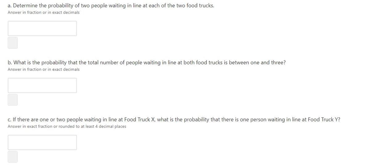 a. Determine the probability of two people waiting in line at each of the two food trucks.
Answer in fraction or in exact decimals
b. What is the probability that the total number of people waiting in line at both food trucks is between one and three?
Answer in fraction or in exact decimals
c. If there are one or two people waiting in line at Food Truck X, what is the probability that there is one person waiting in line at Food Truck Y?
Answer in exact fraction or rounded to at least 4 decimal places
