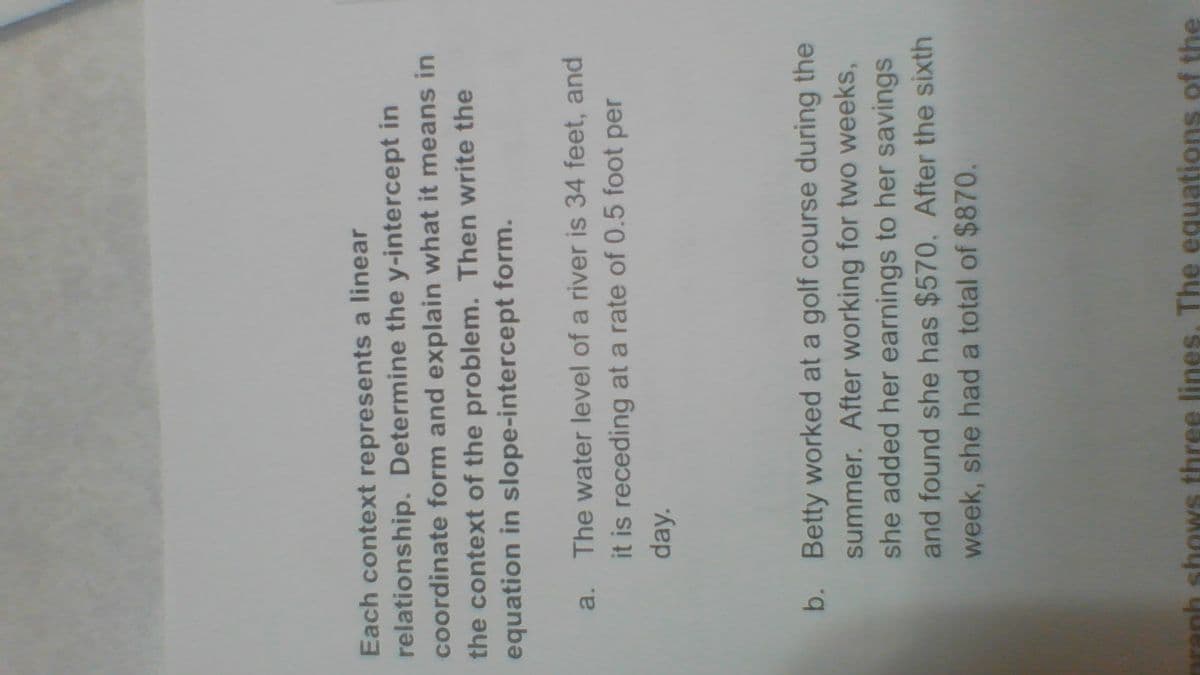 Each context represents a linear
relationship. Determine the y-intercept in
coordinate form and explain what it means in
the context of the problem. Then write the
equation in slope-intercept form.
a. The water level of a river is 34 feet, and
it is receding at a rate of 0.5 foot per
day.
b. Betty worked at a golf course during the
summer. After working for two weeks,
she added her earnings to her savings
and found she has $570. After the sixth
week, she had a total of $870.
aranh shows three lines, The equations of the
