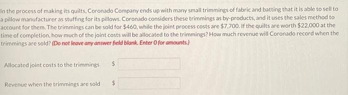 In the process of making its quilts, Coronado Company ends up with many small trimmings of fabric and batting that it is able to sell to
a pillow manufacturer as stuffing for its pillows. Coronado considers these trimmings as by-products, and it uses the sales method to
account for them. The trimmings can be sold for $460, while the joint process costs are $7,700. If the quilts are worth $22,000 at the
time of completion, how much of the joint costs will be allocated to the trimmings? How much revenue will Coronado record when the
trimmings are sold? (Do not leave any answer field blank. Enter O for amounts.)
Allocated joint costs to the trimmings
Revenue when the trimmings are sold
$
