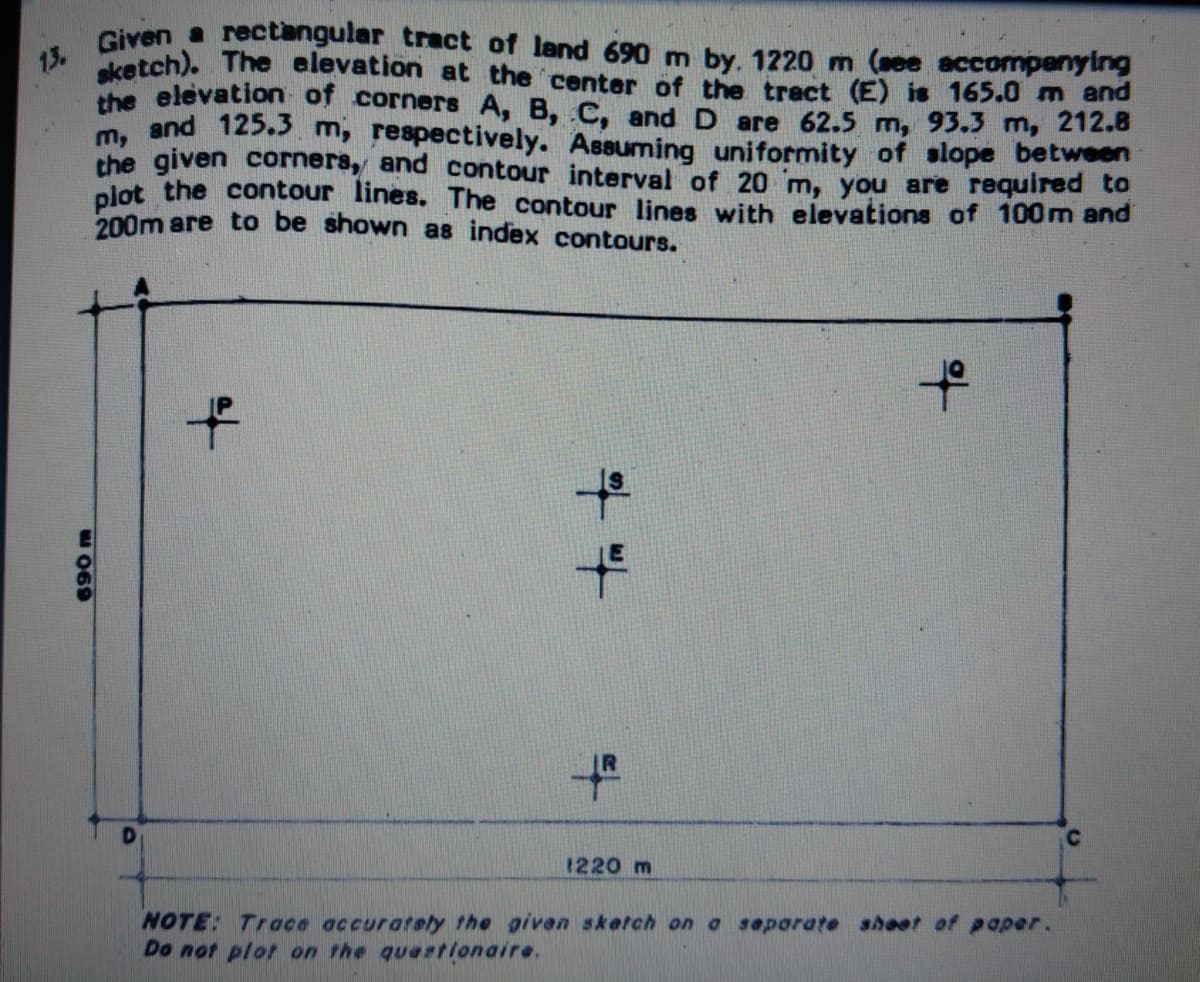 sketch). The elevation at the center of the tract (E) is 165.0 m and
13.
Giyen a rectangular tract of land 690 m by. 1220 m (ee accompenying
the elevation of corners A, B, C, and D are 62.5 m, 93.3 m, 212.8
m, and 125.s m, respectively. Assuming uniformity of slope between
the given corners, and contour interval of 20 m, you are required to
plot the contour lines. The contour lines with elevations of 100m and
200m are to be shown as index contours.
to
to
1220 m
NOTE: Trace accurately the given sketch on a separate shoet of paper.
Do not plot on the quationaire.
690 m
