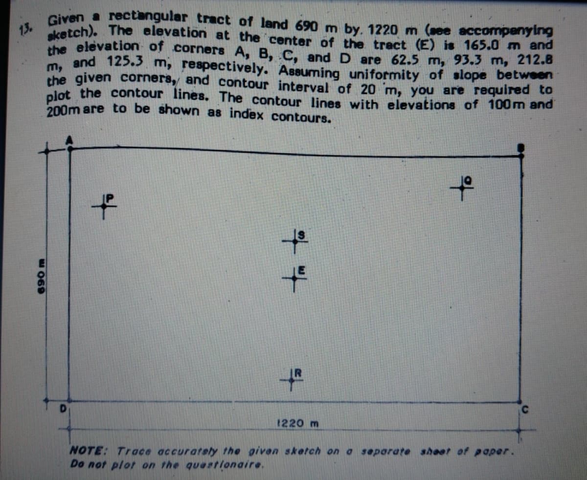 sketch). The alevation at the center of the tract (E) is 165.0 m and
13.
Giyen a rectangular tract of land 690 m by. 1220 m (ee accompenying
the elevation of corners A, B, C, and D are 62.5 m, 93.3 m, 212.8
m. and 125.s m, respectively. Assuming uniformity of slope between
the given corners, and contour interval of 20 'm, you are required to
plot the contour lines. The contour lines with elevations of 100m and
200m are to be shown as index contours.
to
1220 m
NOTE: Trace accurately the given sketch on a separate shoet of paper.
Do not plot on the quaationaire.
to
690 m
