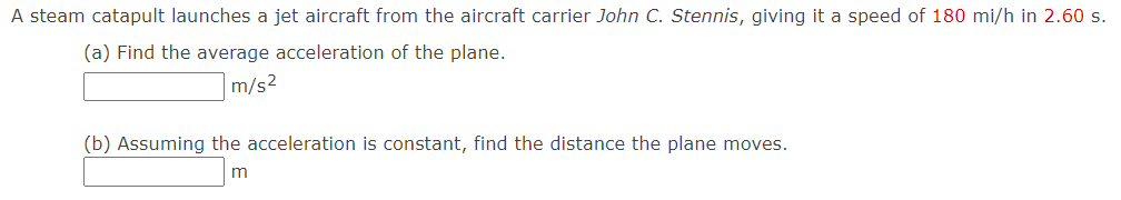 A steam catapult launches a jet aircraft from the aircraft carrier John C. Stennis, giving it a speed of 180 mi/h in 2.60 s.
(a) Find the average acceleration of the plane.
m/s²
(b) Assuming the acceleration is constant, find the distance the plane moves.
m