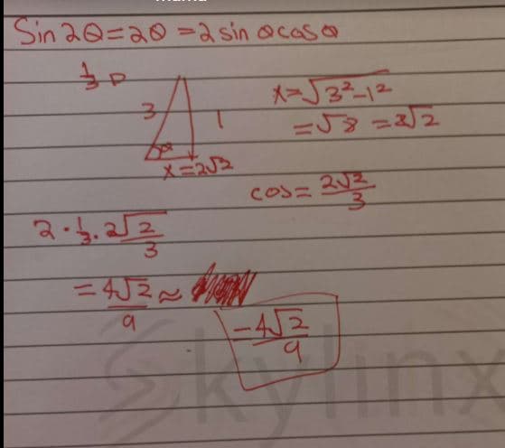 ### Trigonometric Identity and Triangle Calculation

To understand the trigonometric identity and the calculations shown, let's break down the steps to solve the given expressions and equations.

#### Trigonometric Identity

The identity used here is:
\[ \sin 2\theta = 2 \sin \theta \cos \theta \]

This identity is fundamental in trigonometry for transforming expressions involving double angles.

#### Diagram Breakdown

A right triangle is drawn with the following properties:
- The hypotenuse is labeled as 3.
- One of the legs (adjacent side) is 1.
- The other leg (opposite side) is calculated using the Pythagorean theorem.

#### Calculations

To find the unknown side \( x \):
\[ x = \sqrt{3^2 - 1^2} \]
\[ x = \sqrt{9 - 1} \]
\[ x = \sqrt{8} = 2\sqrt{2} \]

#### Cosine Calculation

The cosine of angle \(\theta\) is then calculated as:
\[ \cos \theta = \frac{2\sqrt{2}}{3} \]

#### Result Calculation

Using the above values:
\[ 2 \cdot \left(\frac{2\sqrt{2}}{3}\right) \]

The intermediate result becomes:
\[ = 4\frac{\sqrt{2}}{9} \]

The final boxed result:
\[ = -4 \frac{\sqrt{2}}{9} \]

#### Graph Explanation
If there were a graph in this image, explain the x-axis, y-axis, labels, trends, and any other relevant details to provide a comprehensive understanding.

**Note:** The red box around the final result indicates the solution to the given problem.

### Conclusion

This step-by-step breakdown helps comprehend the process followed to apply a trigonometric identity, use the Pythagorean theorem for calculating triangle sides, and simplifying trigonometric expressions. This topic is often covered in high school mathematics and is foundational for more advanced studies in trigonometry and calculus.