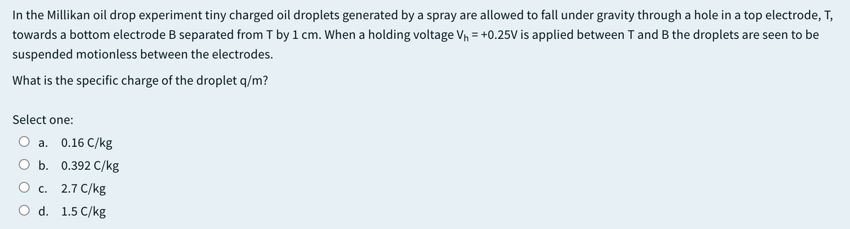 In the Millikan oil drop experiment tiny charged oil droplets generated by a spray are allowed to fall under gravity through a hole in a top electrode, T,
towards a bottom electrode B separated from T by 1 cm. When a holding voltage Vh = +0.25V is applied between T and B the droplets are seen to be
suspended motionless between the electrodes.
What is the specific charge of the droplet q/m?
Select one:
a. 0.16 C/kg
b. 0.392 C/kg
с. 2.7 С/kg
O d. 1.5 C/kg
