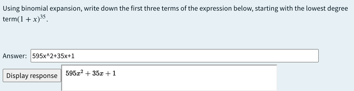 Using binomial expansion, write down the first three terms of the expression below, starting with the lowest degree
term(1 + x)³5.
Answer: 595x^2+35x+1
Display response
595x? + 35x +1
