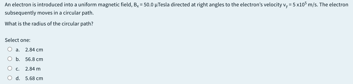 An electron is introduced into a uniform magnetic field, Bx = 50.0 µTesla directed at right angles to the electron's velocity vy = 5 x10° m/s. The electron
subsequently moves in a circular path.
What is the radius of the circular path?
Select one:
а.
2.84 cm
b. 56.8 cm
С.
2.84 m
d. 5.68 cm
