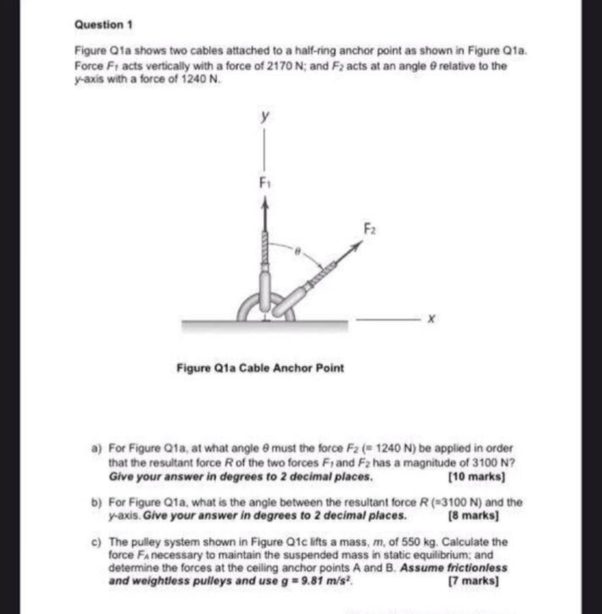 Question 1
Figure Q1a shows two cables attached to a half-ring anchor point as shown in Figure Qfa.
Force Fr acts vertically with a force of 2170 N; and F2 acts at an angle e relative to the
y-axis with a force of 1240 N.
F1
F2
Figure Qta Cable Anchor Point
a) For Figure Q1a, at what angle @ must the force F2 (= 1240 N) be applied in order
that the resultant force R of the two forces F1 and F2 has a magnitude of 3100 N?
Give your answer in degrees to 2 decimal places.
[10 marks)
b) For Figure Q1a, what is the angle between the resultant force R (3100 N) and the
y-axis. Give your answer in degrees to 2 decimal places.
[8 marks)
c) The pulley system shown in Figure Q1c lifts a mass, m, of 550 kg. Calculate the
force Fa necessary to maintain the suspended mass in static equilibrium; and
determine the forces at the ceiling anchor points A and B. Assume frictionless
and weightless pulleys and use g = 9.81 m/s?.
(7 marks)
