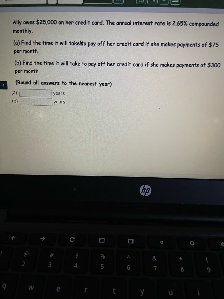 Ally owes $25,000 on her credit card. The annual interest rate is 2.65% compounded
monthly.
(a) Find the time it will taketo pay off her credit card if she makes payments of $75
per month.
(b) Find the time it will take to pay off her credit card if she makes payments of $300
per month.
(Round all answers to the nearest year)
4
(a)
years
(b)
years
hp
@
23
4
7
8
9.
9 W e
t y u
%24
