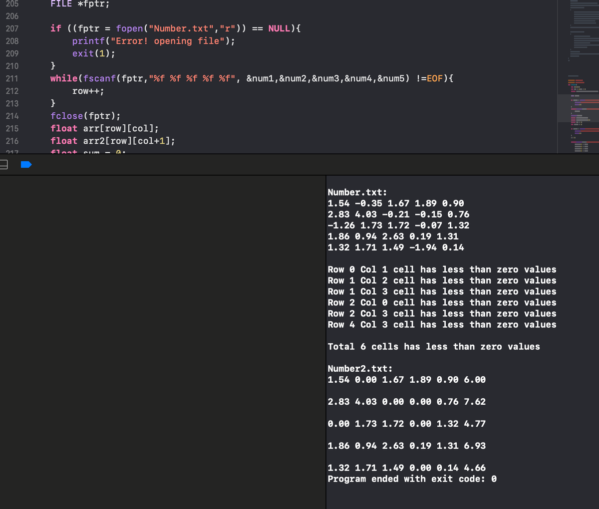 ### Working with Files in C and Analyzing Data

In this example, we demonstrate how to read from a file, process the data, and analyze the content using a simple C program.

#### Code Explanation:

Here is the main part of the C program that opens a file named `Number.txt`, reads its content, and processes it:

```c
#include <stdio.h>

FILE *fptr;

if ((fptr = fopen("Number.txt", "r")) == NULL) {
    printf("Error! opening file");
    exit(1);
}

while (fscanf(fptr, "%f %f %f %f %f", &num1, &num2, &num3, &num4, &num5) != EOF) {
    row++;
}

fclose(fptr);

float arr[row][col];
float arr2[row][col+1];
float sum = 0;
```

1. **File Opening and Reading:**
   - The program opens `Number.txt` in read mode.
   - It scans each line of the file, extracting five floating-point numbers into variables (`num1`, `num2`, `num3`, `num4`, `num5`).
   - It keeps track of the number of rows read.

2. **Data Storage:**
   - The data is stored in a 2D float array named `arr`.
   - Another array `arr2` is used for further processing.
   - A variable `sum` is initialized to zero, presumably to accumulate the total of certain operations.

#### Sample Output Analysis

The lower section of the output console contains processed data and results:

```
Number.txt:
1.54 -0.35 1.67 1.89 0.90
2.83 4.03 -0.21 -0.15 0.76
-1.26 1.73 1.72 -0.07 1.32
1.86 0.94 2.63 0.19 1.31
1.32 1.71 1.49 -1.94 0.14

Row 0 Col 1 cell has less than zero values
Row 1 Col 2 cell has less than zero values
Row 1 Col 3 cell has less than zero values
Row 2 Col 0 cell has less than zero values
Row 2 Col 3