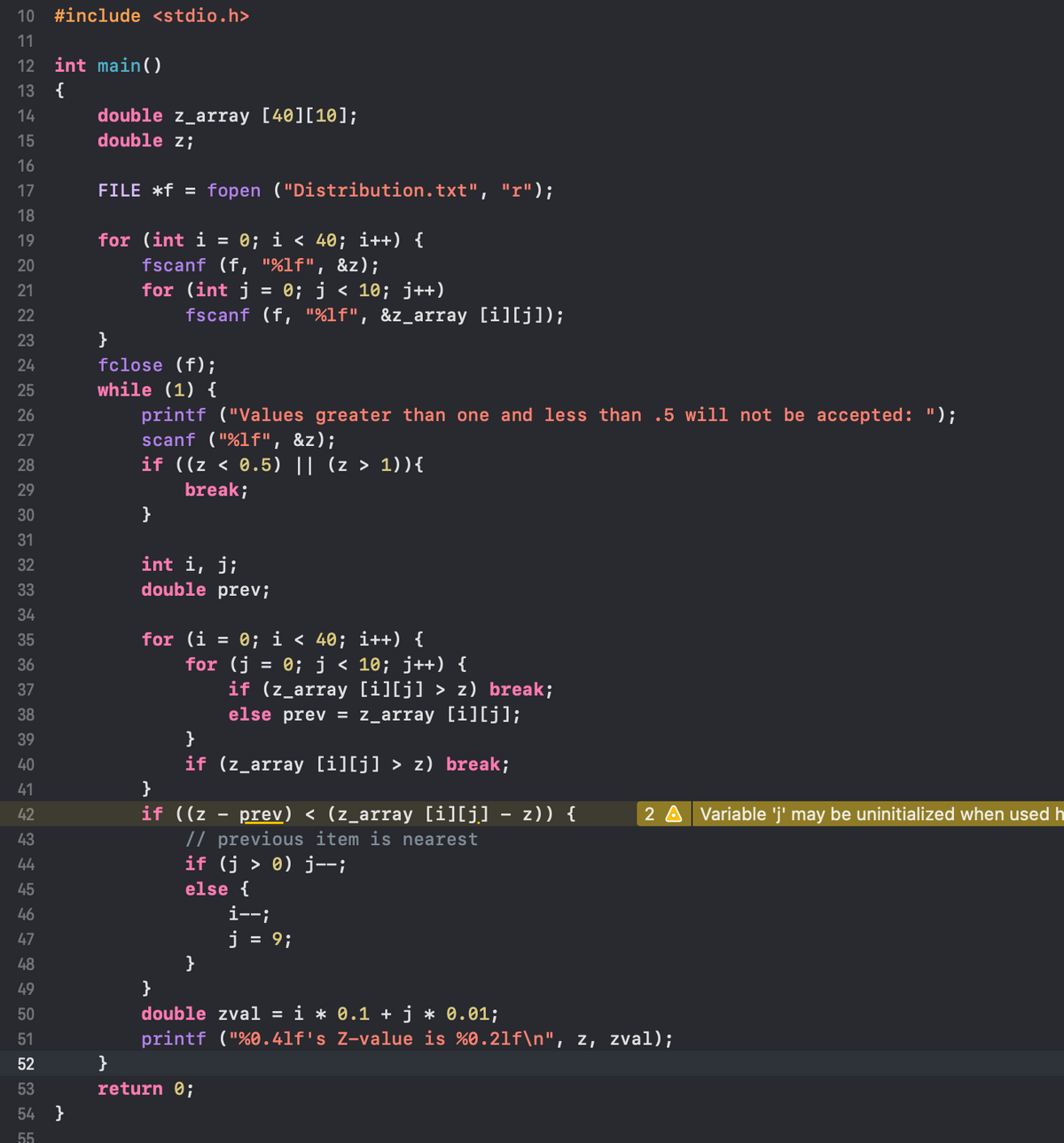 ### C Program to Read and Process Data from a File

Below is a C program that reads data from a file named "Distribution.txt" and processes it to find the closest z-value. The program ensures the input falls within a specified range and performs calculations to find the nearest z-value from the data read.

```c
#include <stdio.h>

int main()
{
    double z_array [40][10];
    double z;

    FILE *f = fopen ("Distribution.txt", "r");

    for (int i = 0; i < 40; i++) { 
        fscanf (f, "%lf", &z);
        for (int j = 0; j < 10; j++)
            fscanf (f, "%lf", &z_array [i][j]);
    }
    fclose (f);
    while (1) {
        printf ("Values greater than one and less than .5 will not be accepted: ");
        scanf ("%lf", &z);
        if ((z < 0.5) || (z > 1)){
            break;
        }
    }

    int i, j;
    double prev;

    for (i = 0; i < 40; i++) {
        for (j = 0; j < 10; j++) {
            if (z_array [i][j] > z) break;
            else prev = z_array [i][j];
        }
        if (z_array [i][j] > z) break;
    }
    if ((z - prev) < (z_array [i][j] - z)) {
        // previous item is nearest
        if (j > 0) j--;
        else {
            i--;
            j = 9;
        }
    }
    double zval = i * 0.1 + j * 0.01;
    printf ("%0.4lf's z-value is %0.2lf\n", z, zval);
}
```

### Explanation

**1. Including the Header File:**
```c
#include <stdio.h>
```
This includes the standard input-output library used for file manipulation and console I/O.

**2. Defining the Main Function:**
```c
int main() {
```
This defines the main function which serves as the entry point of the program.

**3. Declaring Variables:**
```c
double z_array[40][10];
