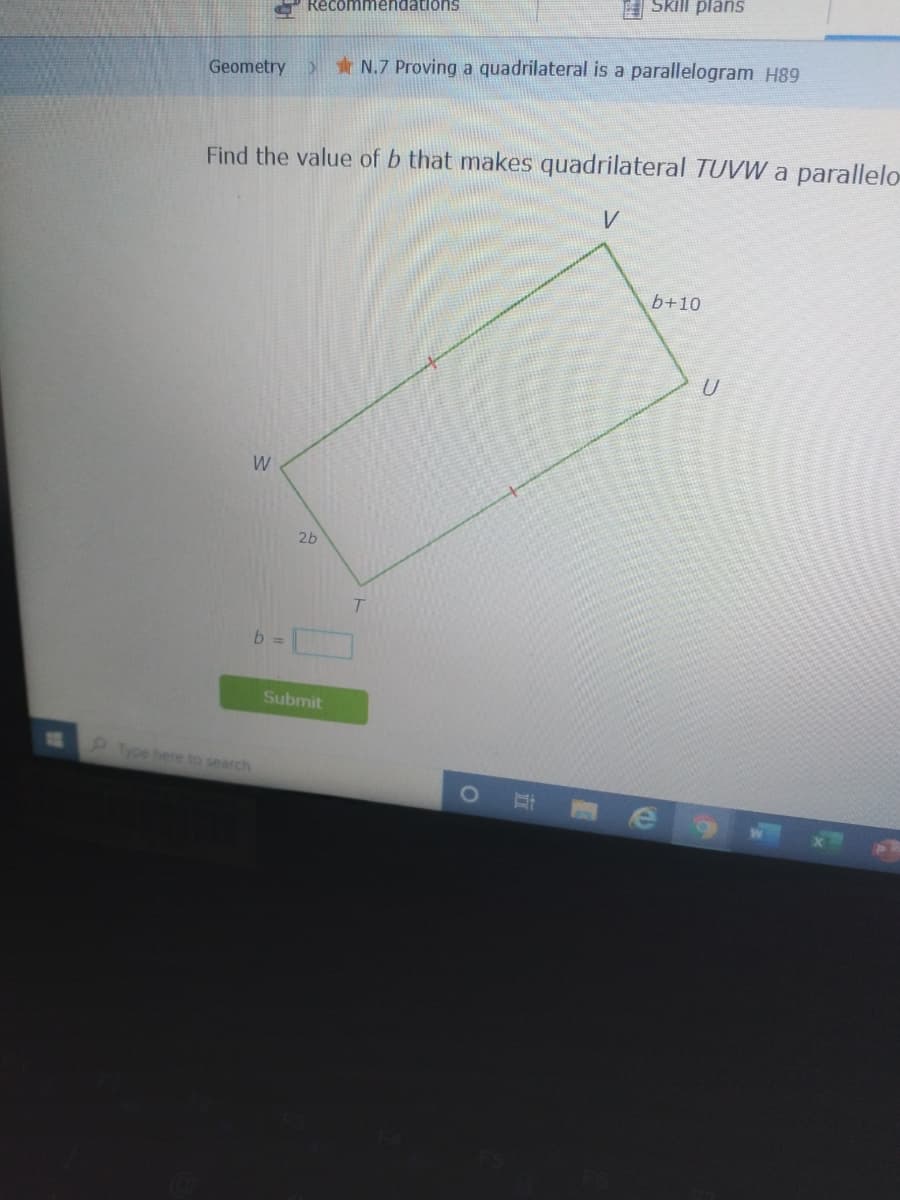 A Skill plans
O Recommendations
Geometry
>N.7 Proving a quadrilateral is a parallelogram H89
Find the value of b that makes quadrilateral TUVW a parallelo
b+10
W
26
b =
Submit
Type here to search
