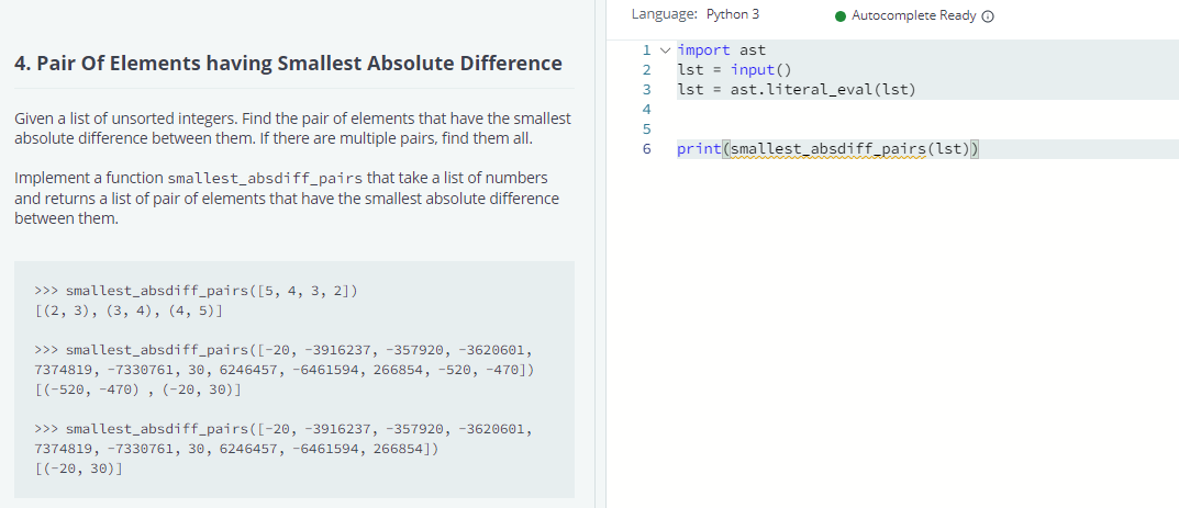 Language: Python 3
Autocomplete Ready O
4. Pair Of Elements having Smallest Absolute Difference
1 v import ast
lst = input()
2
3
lst = ast.literal_eval (lst)
4
Given a list of unsorted integers. Find the pair of elements that have the smallest
absolute difference between them. If there are multiple pairs, find them all.
5
6
print(smallest_absdiff_pairs(lst))
Implement a function smallest_absdiff_pairs that take a list of numbers
and returns a list of pair of elements that have the smallest absolute difference
between them.
>>> smallest_absdiff_pairs([5, 4, 3, 2])
[(2, 3), (3, 4), (4, 5)]
>>> smallest_absdiff_pairs([-20, -3916237, -357920, -3620601,
7374819, -7330761, 30, 6246457, -6461594, 266854, -520, -470])
[(-520, -470), (-20, 30)]
>>> smallest_absdiff_pairs([-20, -3916237, -357920, -3620601,
7374819, -7330761, 30, 6246457, -6461594, 266854])
[(-20, 30)]
