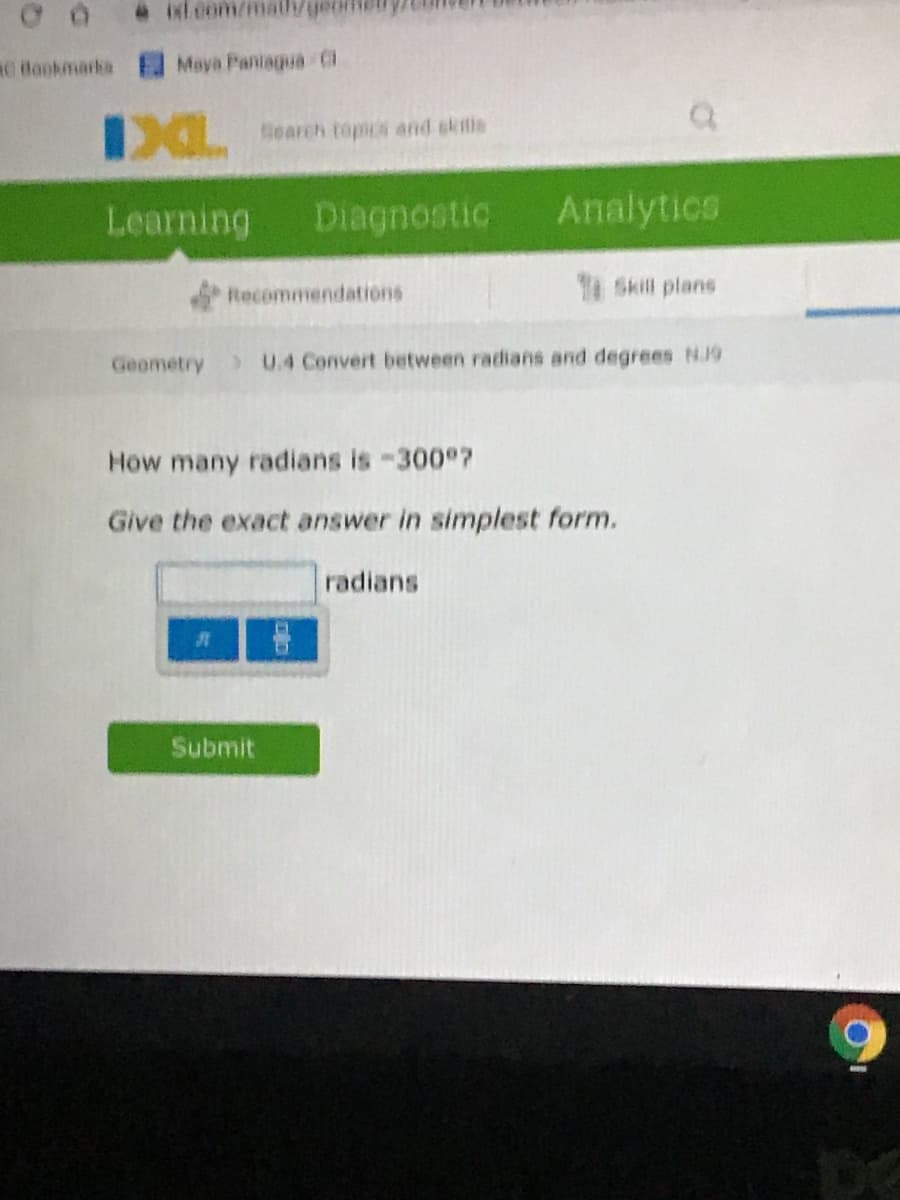 .Mt.com/mathgeo
RO Bonkmarks
Maya Pantagua C
skils
IXLearch topos and
Learning
Diagnostic
Analytics
Recommendations
Skill plans
Geometry
) U.4 Convert between radians and degrees NJ9
Ho
many radians is -300 ?
Give the exact answer in simplest form.
radians
Submit
