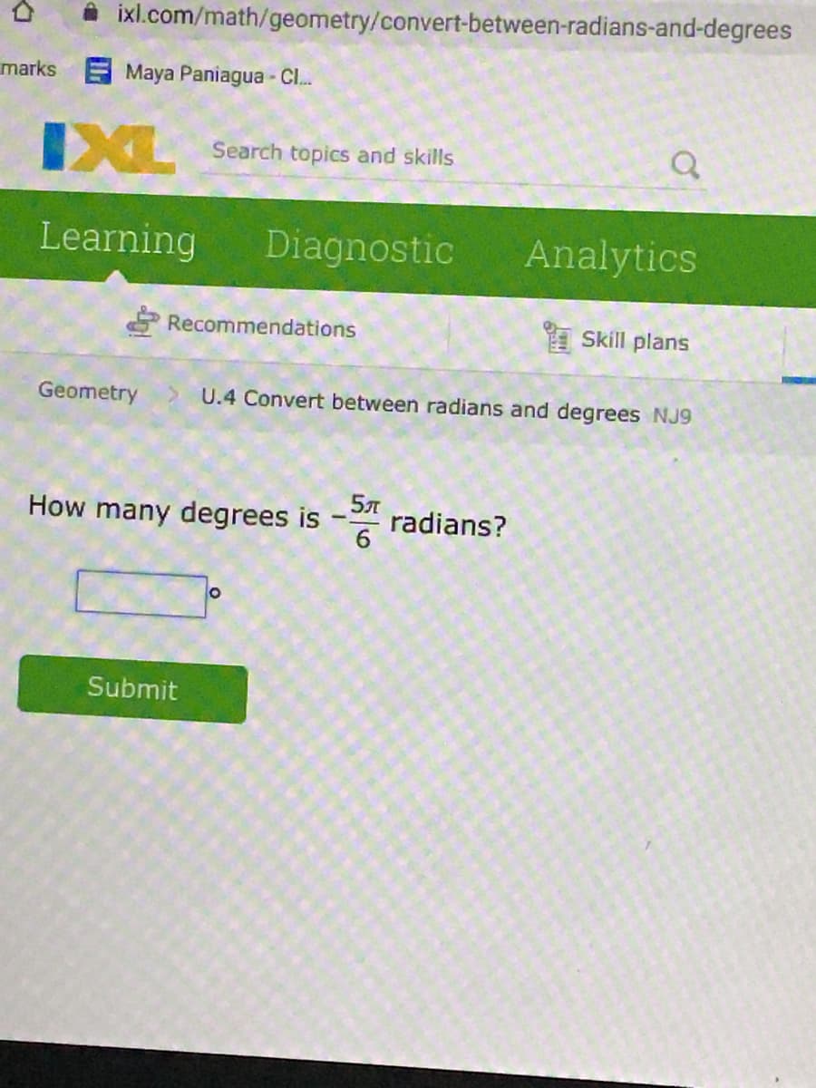 A ixl.com/math/geometry/convert-between-radians-and-degrees
marks Maya Paniagua - Cl.
IXL
Search topics and skills
Learning
Diagnostic
Analytics
Recommendations
I Skill plans
Geometry
U.4 Convert between radians and degrees NJ9
How many degrees is
radians?
6
Submit
