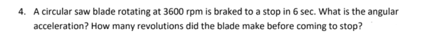 4. A circular saw blade rotating at 3600 rpm is braked to a stop in 6 sec. What is the angular
acceleration? How many revolutions did the blade make before coming to stop?
