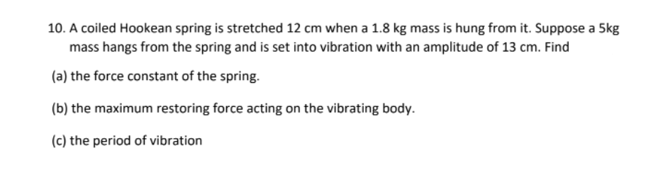 10. A coiled Hookean spring is stretched 12 cm when a 1.8 kg mass is hung from it. Suppose a 5kg
mass hangs from the spring and is set into vibration with an amplitude of 13 cm. Find
(a) the force constant of the spring.
(b) the maximum restoring force acting on the vibrating body.
(c) the period of vibration
