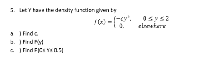 5. Let Y have the density function given by
(-су?,
f(x) =
0,
0 <y<2
elsewhere
a. ) Find c.
b. ) Find F(y)
c. ) Find P(0s YS 0.5)
