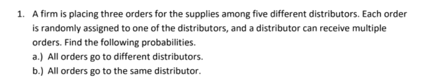 1. A firm is placing three orders for the supplies among five different distributors. Each order
is randomly assigned to one of the distributors, and a distributor can receive multiple
orders. Find the following probabilities.
a.) All orders go to different distributors.
b.) All orders go to the same distributor.
