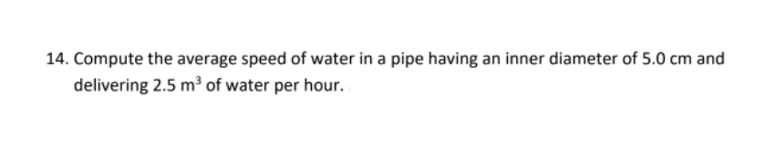 14. Compute the average speed of water in a pipe having an inner diameter of 5.0 cm and
delivering 2.5 m³ of water per hour.
