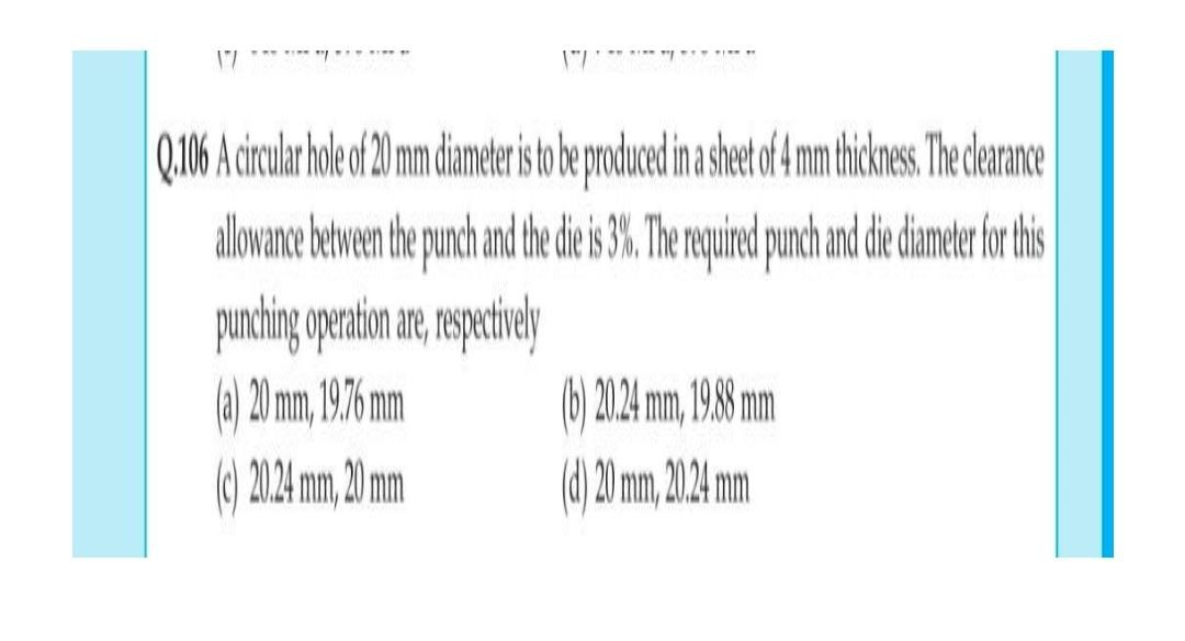 17 *** ** " "
Q.06 A crcula hole of20 mm diamer isto be produce inashe m thicknes The dearance
allowance between he punch and th die i 3%.The equired punch and die dame for his
(a) 20 mm, 19.6 mm
() 2024 mm, 1988 mm
) 2024 mm, 20 mm
d) 20 mm, 204 m
