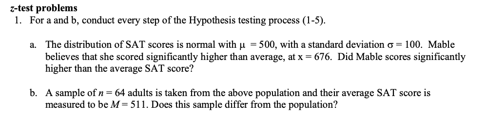 z-test problems
1. For a and b, conduct every step of the Hypothesis testing process (1-5).
a. The distribution of SAT scores is normal with u = 500, with a standard deviation o = 100. Mable
believes that she scored significantly higher than average, at x = 676. Did Mable scores significantly
higher than the average SAT score?
b. A sample of n = 64 adults is taken from the above population and their average SAT score is
measured to be M= 511. Does this sample differ from the population?
