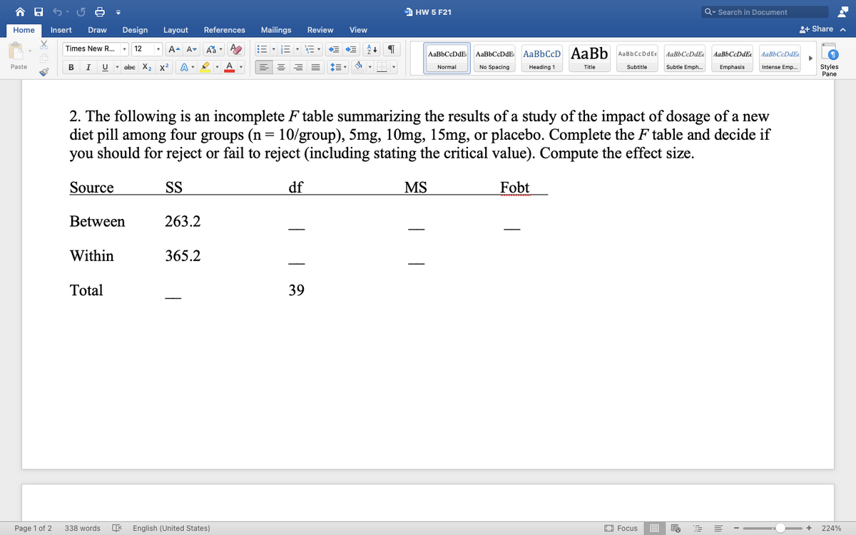 合日
wa HW 5 F21
Q. Search in Document
Home
Insert
Draw
Design
Layout
References
Mailings
Review
View
+ Share a
A- A-
E- E - E - E
Times New R... -
AaBbCcDdE
AaBbCeDdE AaBbCcD AaBb AaBbCcDdEe
AaBbCeDdE
AaBbCcDdEe
AaBbCcDdEe
Paste
В
I
U - abe X, x2
No Spacing
Subtitle
Styles
Pane
Normal
Heading 1
Title
Subtle Emph.
Emphasis
Intense Emp.
2. The following is an incomplete F table summarizing the results of a study of the impact of dosage of a new
diet pill among four groups (n= 10/group), 5mg, 10mg, 15mg, or placebo. Complete the F table and decide if
you should for reject or fail to reject (including stating the critical value). Compute the effect size.
Source
SS
df
MS
Fobt
Between
263.2
Within
365.2
Total
39
Page 1 of 2
338 words
English (United States)
O Focus
- +
224%
