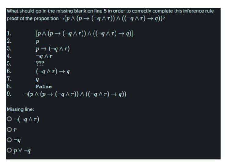 What should go in the missing blank on line 5 in order to correctiy complete this inference rule
proof of the proposition -(pA (p + (-q ^r)) A ((¬q^r) -+q))?
1.
2.
3.
4.
5.
6.
7.
8.
9.
[pA (p → (-g Ar)) A ((-q^r) → q)]
P
(d v b) +d
???
(-Ar)
False
-(p^ (p → (-qAr) ^ ((-q ^ r) → 9))
Missing line:
Or
(4 v b-)- O
OpV-q
