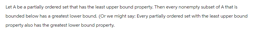 Let A be a partially ordered set that has the least upper bound property. Then every nonempty subset of A that is
bounded below has a greatest lower bound. (Or we might say: Every partially ordered set with the least upper bound
property also has the greatest lower bound property.