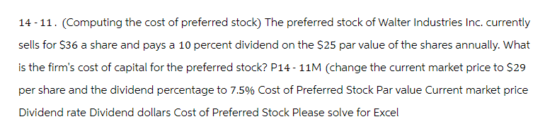 14-11. (Computing the cost of preferred stock) The preferred stock of Walter Industries Inc. currently
sells for $36 a share and pays a 10 percent dividend on the $25 par value of the shares annually. What
is the firm's cost of capital for the preferred stock? P14-11M (change the current market price to $29
per share and the dividend percentage to 7.5% Cost of Preferred Stock Par value Current market price
Dividend rate Dividend dollars Cost of Preferred Stock Please solve for Excel