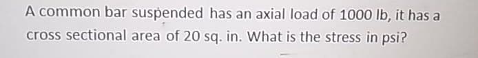 A common bar suspended has an axial load of 1000 lb, it has a
cross sectional area of 20 sq. in. What is the stress in psi?
