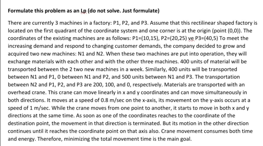 Formulate this problem as an Lp (do not solve. Just formulate)
There are currently 3 machines in a factory: P1, P2, and P3. Assume that this rectilinear shaped factory is
located on the first quadrant of the coordinate system and one corner is at the origin (point (0,0)). The
coordinates of the existing machines are as follows: P1=(10,15), P2=(20,25) ve P3=(40,5) To meet the
increasing demand and respond to changing customer demands, the company decided to grow and
acquired two new machines: N1 and N2. When these two machines are put into operation, they will
exchange materials with each other and with the other three machines. 400 units of material will be
transported between the 2 two new machines in a week. Similarly, 400 units will be transported
between N1 and P1, 0 between N1 and P2, and 500 units between N1 and P3. The transportation
between N2 and P1, P2, and P3 are 200, 100, and 0, respectively. Materials are transported with an
overhead crane. This crane can move linearly in x and y coordinates and can move simultaneously in
both directions. It moves at a speed of 0.8 m/sec on the x-axis, its movement on the y-axis occurs at a
speed of 1 m/sec. While the crane moves from one point to another, it starts to move in both x and y
directions at the same time. As soon as one of the coordinates reaches to the coordinate of the
destination point, the movement in that direction is terminated. But its motion in the other direction
continues until it reaches the coordinate point on that axis also. Crane movement consumes both time
and energy. Therefore, minimizing the total movement time is the main goal.
