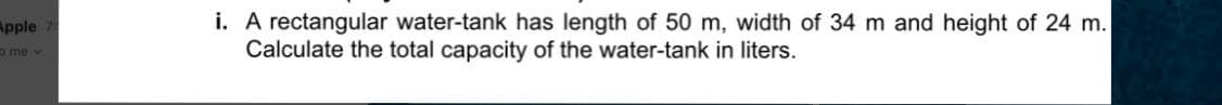 i. A rectangular water-tank has length of 50 m, width of 34 m and height of 24 m.
Calculate the total capacity of the water-tank in liters.
Apple
ome v
