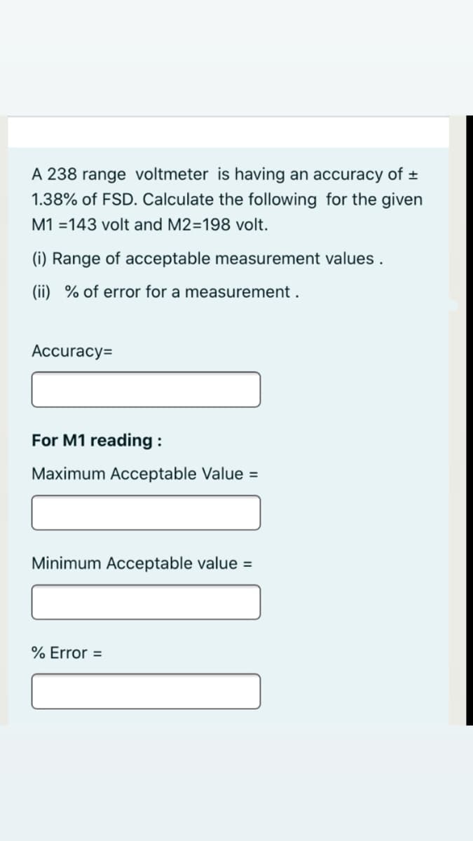 A 238 range voltmeter is having an accuracy of ±
1.38% of FSD. Calculate the following for the given
M1 =143 volt and M2=198 volt.
(i) Range of acceptable measurement values .
(ii) % of error for a measurement .
Accuracy=
For M1 reading :
Maximum Acceptable Value =
Minimum Acceptable value =
% Error =
