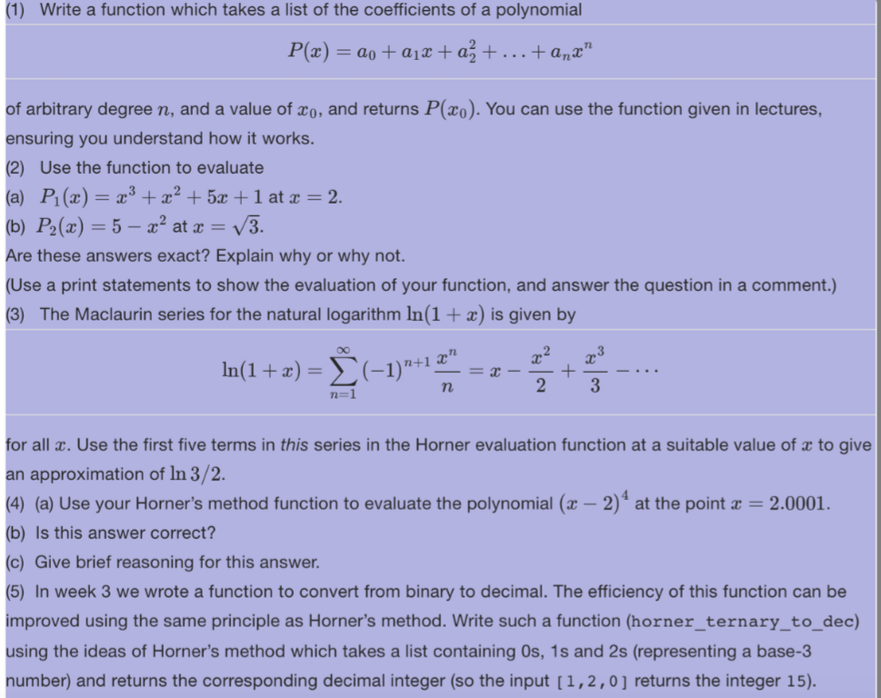 (1) Write a function which takes a list of the coefficients of a polynomial
P(x) = @o+ @l® +a+…+an n
of arbitrary degree n, and a value of xo, and returns P(xo). You can use the function given in lectures,
ensuring you understand how it works.
(2) Use the function to evaluate
(a) P₁(x) = x³ + x² + 5x + 1 at x = 2.
(b) P₂(x) = 5x² at x = √√3.
Are these answers exact? Explain why or why not.
(Use a print statements to show the evaluation of your function, and answer the question in a comment.)
(3) The Maclaurin series for the natural logarithm ln(1 + x) is given by
ln(1 + x) = Σ(−1)¹+¹ 5
n
n=1
x
2
OR
+
2
3
for all x. Use the first five terms in this series in the Horner evaluation function at a suitable value of x to give
an approximation of In 3/2.
(4) (a) Use your Horner's method function to evaluate the polynomial (x − 2)¹ at the point x = 2.0001.
(b) Is this answer correct?
(c) Give brief reasoning for this answer.
(5) In week 3 we wrote a function to convert from binary to decimal. The efficiency of this function can be
improved using the same principle as Horner's method. Write such a function (horner_ternary_to_dec)
using the ideas of Horner's method which takes a list containing Os, 1s and 2s (representing a base-3
number) and returns the corresponding decimal integer (so the input [1,2,0] returns the integer 15).