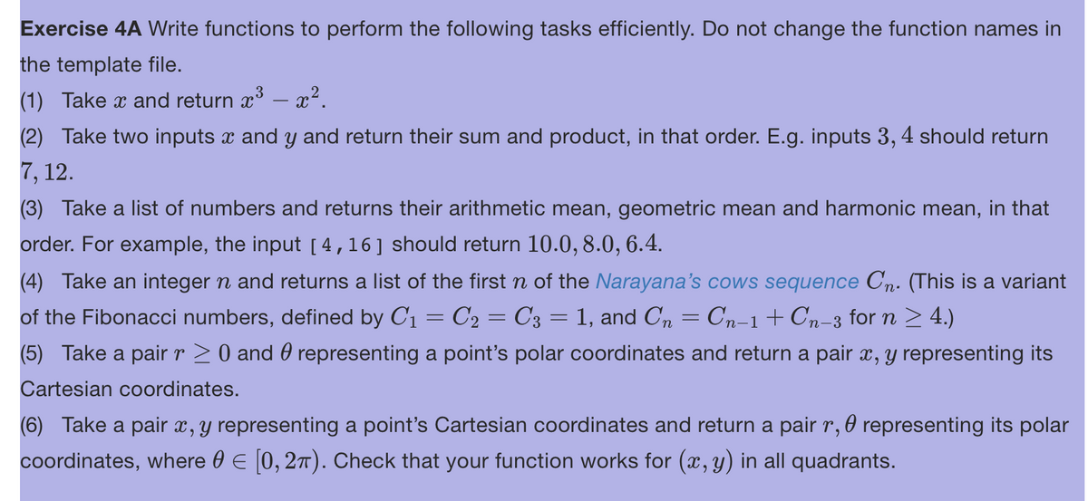 Exercise 4A Write functions to perform the following tasks efficiently. Do not change the function names in
the template file.
(1) Take x and return x³ – x².
(2) Take two inputs x and y and return their sum and product, in that order. E.g. inputs 3, 4 should return
7, 12.
(3) Take a list of numbers and returns their arithmetic mean, geometric mean and harmonic mean, in that
order. For example, the input [4,16] should return 10.0, 8.0, 6.4.
(4) Take an integer n and returns a list of the first ŉ of the Narayana's cows sequence Cn. (This is a variant
of the Fibonacci numbers, defined by C₁ = C2 = C3 = 1, and C₂ = Cn−1+Cn_3 for n ≥ 4.)
(5) Take a pair r ≥ 0 and 0 representing a point's polar coordinates and return a pair x, y representing its
Cartesian coordinates.
(6) Take a pair x, y representing a point's Cartesian coordinates and return a pair r, representing its polar
coordinates, where 0 = [0, 2π). Check that your function works for (x, y) in all quadrants.