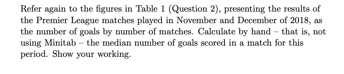 Refer again to the figures in Table 1 (Question 2), presenting the results of
the Premier League matches played in November and December of 2018, as
the number of goals by number of matches. Calculate by hand that is, not
using Minitab the median number of goals scored in a match for this
period. Show your working.
-
-